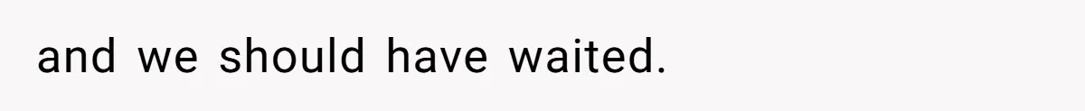 and we should have waited.