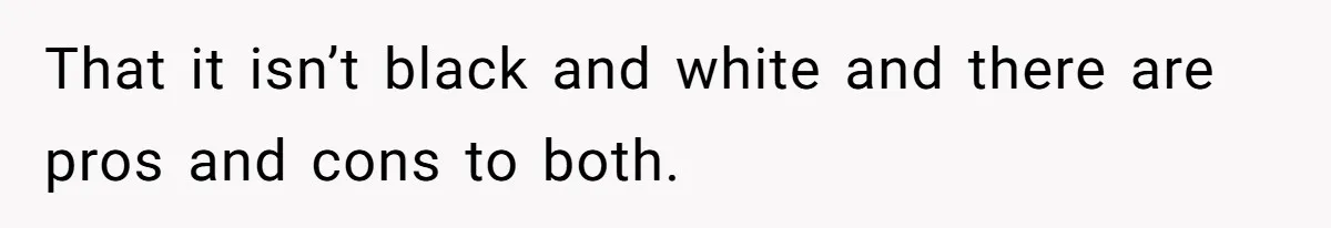 That it isn’t black and white and there are pros and cons to both.