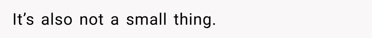 It’s also not a small thing.