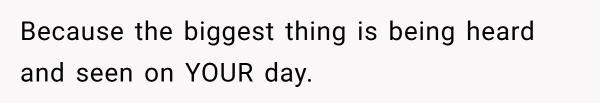 Because the biggest thing is being heard and seen on YOUR day.