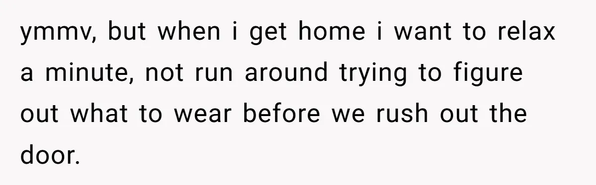 ymmv, but when i get home i want to relax a minute, not run around trying to figure out what to wear before we rush out the door.