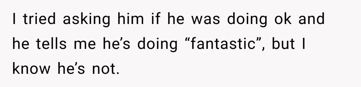 I tried asking him if he was doing ok and he tells me he’s doing “fantastic”, but I know he’s not.