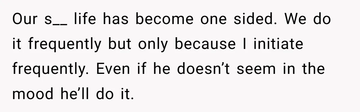 Our s__ life has become one sided. We do it frequently but only because I initiate frequently. Even if he doesn’t seem in the mood he’ll do it.