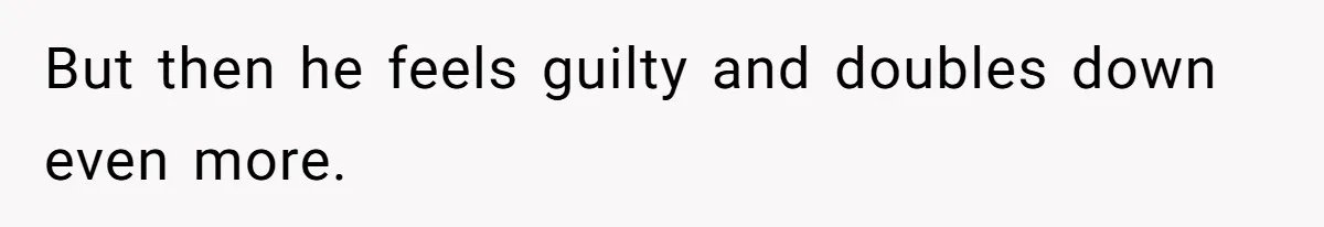 But then he feels guilty and doubles down even more.
