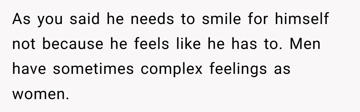 As you said he needs to smile for himself not because he feels like he has to. Men have sometimes complex feelings as women.