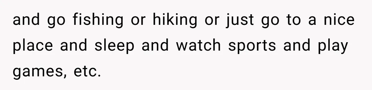 and go fishing or hiking or just go to a nice place and sleep and watch sports and play games, etc.