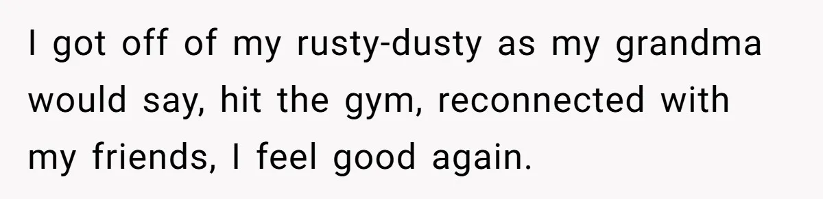 She Planned the Perfect Post-Divorce Trip, Then a Friend Tried to Join Last Minute and Change Everything I got off of my rusty-dusty as my grandma would say, hit the gym, reconnected with my friends, I feel good again.