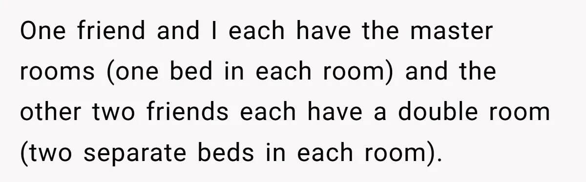 She Planned the Perfect Post-Divorce Trip, Then a Friend Tried to Join Last Minute and Change Everything One friend and I each have the master rooms (one bed in each room) and the other two friends each have a double room (two separate beds in each room).