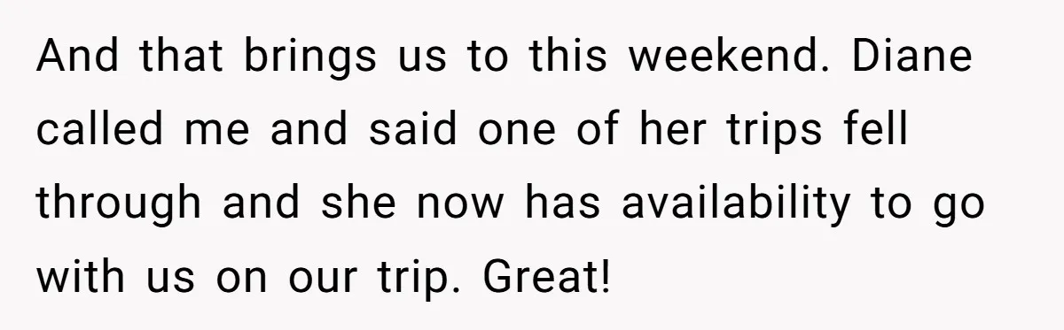 She Planned the Perfect Post-Divorce Trip, Then a Friend Tried to Join Last Minute and Change Everything And that brings us to this weekend. Diane called me and said one of her trips fell through and she now has availability to go with us on our trip....