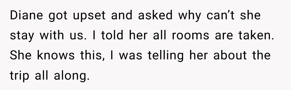 She Planned the Perfect Post-Divorce Trip, Then a Friend Tried to Join Last Minute and Change Everything Diane got upset and asked why can’t she stay with us. I told her all rooms are taken. She knows this, I was telling her about the trip all along.