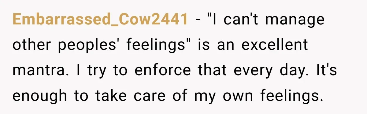 She Planned the Perfect Post-Divorce Trip, Then a Friend Tried to Join Last Minute and Change Everything Embarrassed_Cow2441 − "I can't manage other peoples' feelings" is an excellent mantra. I try to enforce that every day. It's enough to take care of my own feelings.