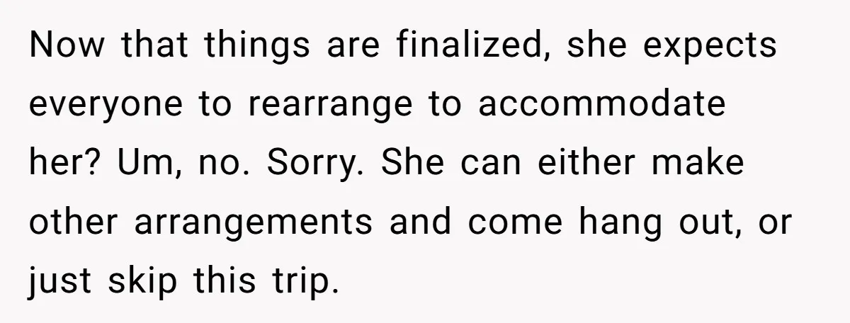 She Planned the Perfect Post-Divorce Trip, Then a Friend Tried to Join Last Minute and Change Everything Now that things are finalized, she expects everyone to rearrange to accommodate her? Um, no. Sorry. She can either make other arrangements and come hang out, or just skip this...