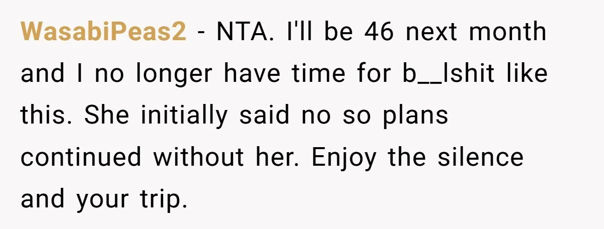 She Planned the Perfect Post-Divorce Trip, Then a Friend Tried to Join Last Minute and Change Everything WasabiPeas2 − NTA. I'll be 46 next month and I no longer have time for b__lshit like this. She initially said no so plans continued without her. Enjoy the silence...