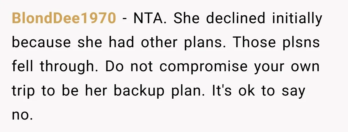 She Planned the Perfect Post-Divorce Trip, Then a Friend Tried to Join Last Minute and Change Everything BlondDee1970 − NTA. She declined initially because she had other plans. Those plsns fell through. Do not compromise your own trip to be her backup plan. It's ok to say...