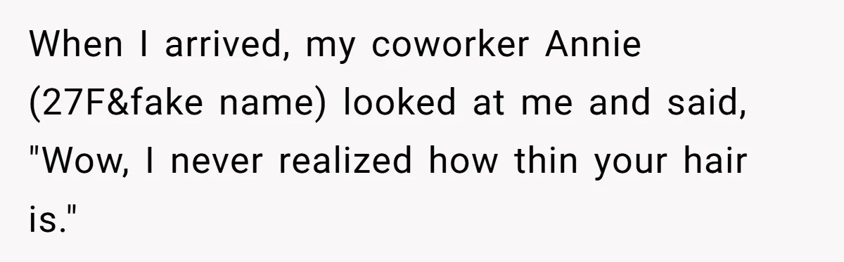 She Agreed With Her Coworker About “Thin Hair,” and Somehow That Turned Into a Workplace Feud When I arrived, my coworker Annie (27F&fake name) looked at me and said, "Wow, I never realized how thin your hair is."