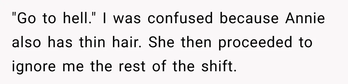 She Agreed With Her Coworker About “Thin Hair,” and Somehow That Turned Into a Workplace Feud "Go to hell." I was confused because Annie also has thin hair. She then proceeded to ignore me the rest of the shift.
