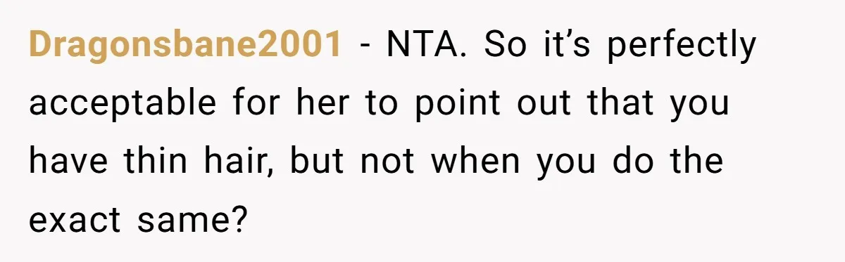 She Agreed With Her Coworker About “Thin Hair,” and Somehow That Turned Into a Workplace Feud Dragonsbane2001 − NTA. So it’s perfectly acceptable for her to point out that you have thin hair, but not when you do the exact same?