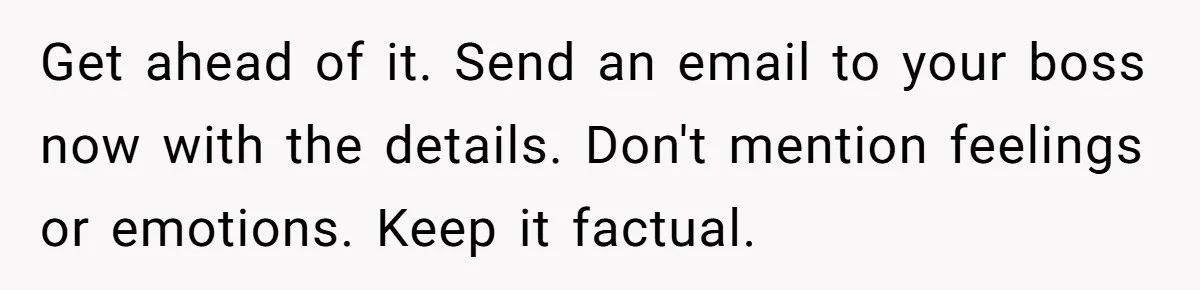 She Agreed With Her Coworker About “Thin Hair,” and Somehow That Turned Into a Workplace Feud Get ahead of it. Send an email to your boss now with the details. Don't mention feelings or emotions. Keep it factual.