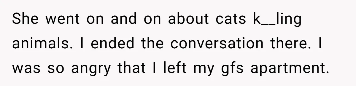 This Man’s Vegan Girlfriend Wants Him To Get Rid Of His Cat, What Should He Do? She went on and on about cats k__ling animals. I ended the conversation there. I was so angry that I left my gfs apartment.