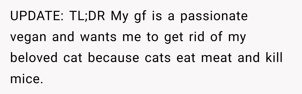 This Man’s Vegan Girlfriend Wants Him To Get Rid Of His Cat, What Should He Do? UPDATE: TL;DR My gf is a passionate vegan and wants me to get rid of my beloved cat because cats eat meat and kill mice.
