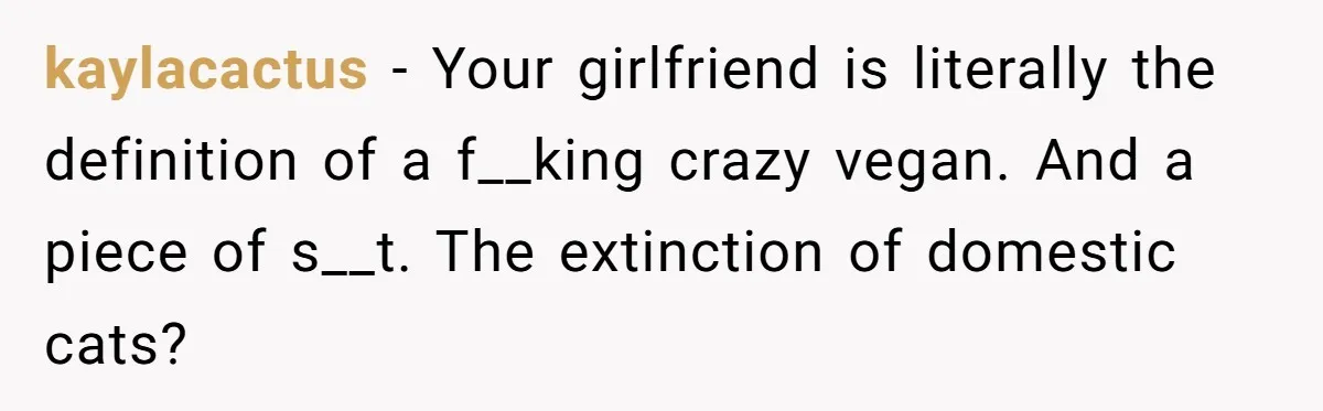 This Man’s Vegan Girlfriend Wants Him To Get Rid Of His Cat, What Should He Do? kaylacactus − Your girlfriend is literally the definition of a f__king crazy vegan. And a piece of s__t. The extinction of domestic cats?