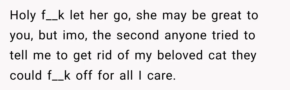 This Man’s Vegan Girlfriend Wants Him To Get Rid Of His Cat, What Should He Do? Holy f__k let her go, she may be great to you, but imo, the second anyone tried to tell me to get rid of my beloved cat they could f__k...