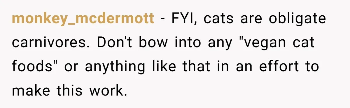 This Man’s Vegan Girlfriend Wants Him To Get Rid Of His Cat, What Should He Do? monkey_mcdermott − FYI, cats are obligate carnivores. Don't bow into any "vegan cat foods" or anything like that in an effort to make this work.