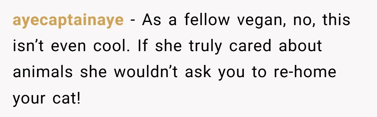 This Man’s Vegan Girlfriend Wants Him To Get Rid Of His Cat, What Should He Do? ayecaptainaye − As a fellow vegan, no, this isn’t even cool. If she truly cared about animals she wouldn’t ask you to re-home your cat!