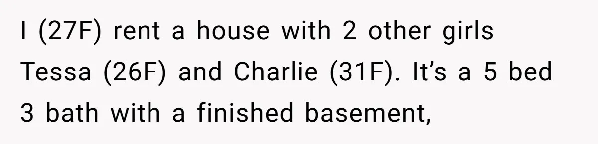 I (27F) rent a house with 2 other girls Tessa (26F) and Charlie (31F). It’s a 5 bed 3 bath with a finished basement,