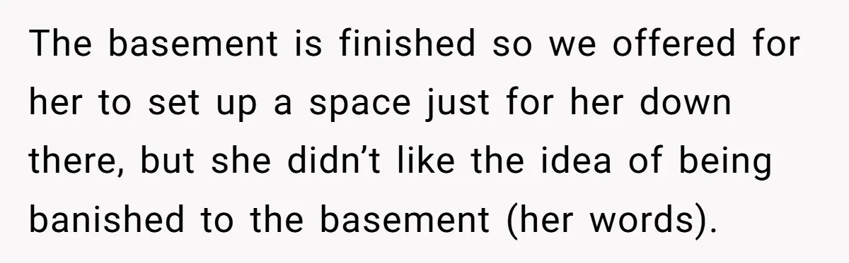The basement is finished so we offered for her to set up a space just for her down there, but she didn’t like the idea of being banished to the...