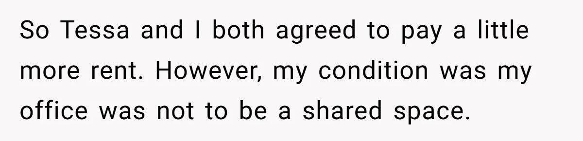 So Tessa and I both agreed to pay a little more rent. However, my condition was my office was not to be a shared space.