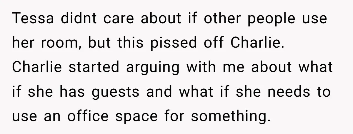Tessa didnt care about if other people use her room, but this pissed off Charlie. Charlie started arguing with me about what if she has guests and what if she...
