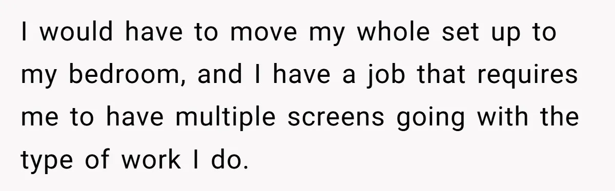 I would have to move my whole set up to my bedroom, and I have a job that requires me to have multiple screens going with the type of work...