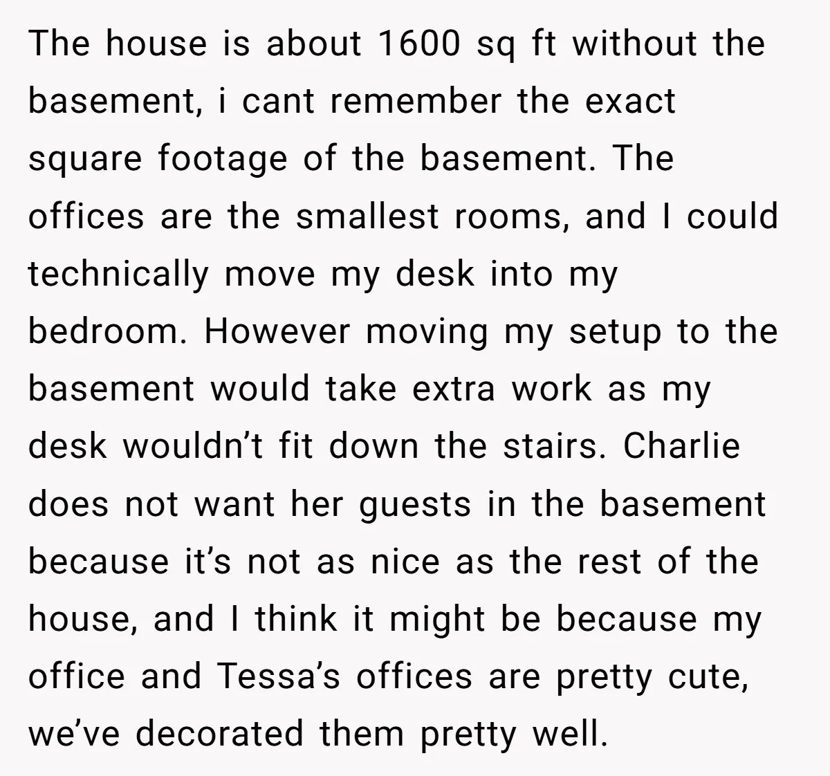 The house is about 1600 sq ft without the basement, i cant remember the exact square footage of the basement. The offices are the smallest rooms, and I could technically...