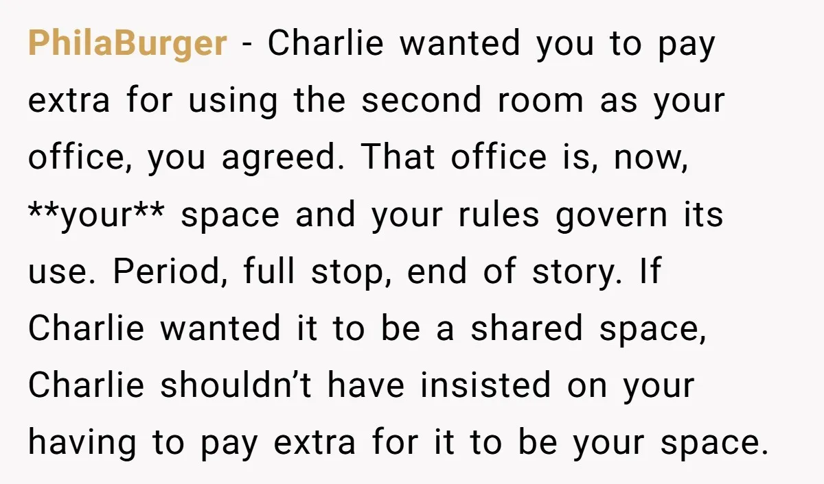 PhilaBurger − Charlie wanted you to pay extra for using the second room as your office, you agreed. That office is, now, **your** space and your rules govern its use....
