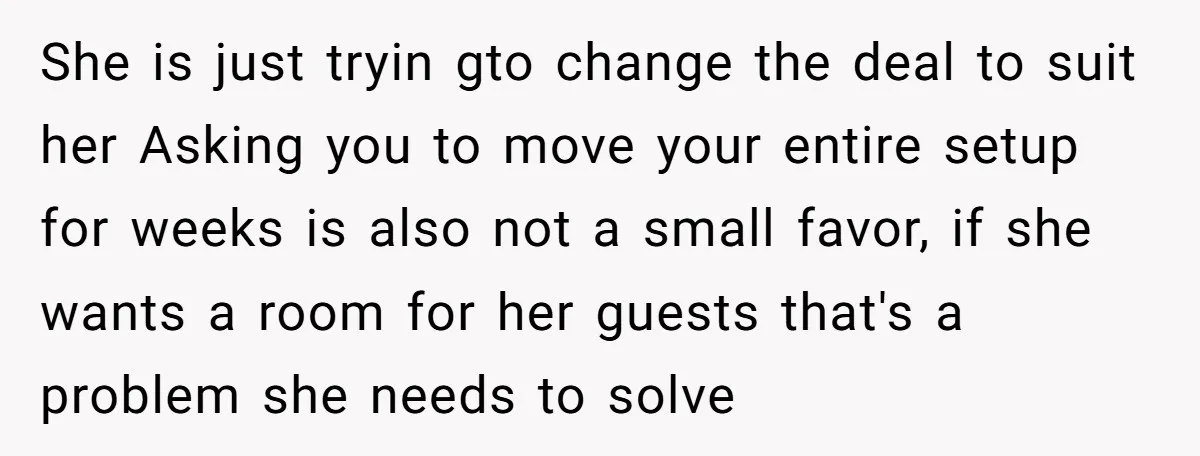 She is just tryin gto change the deal to suit her Asking you to move your entire setup for weeks is also not a small favor, if she wants a...