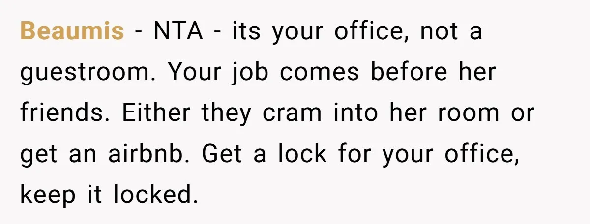 Beaumis − NTA - its your office, not a guestroom. Your job comes before her friends. Either they cram into her room or get an airbnb. Get a lock for...