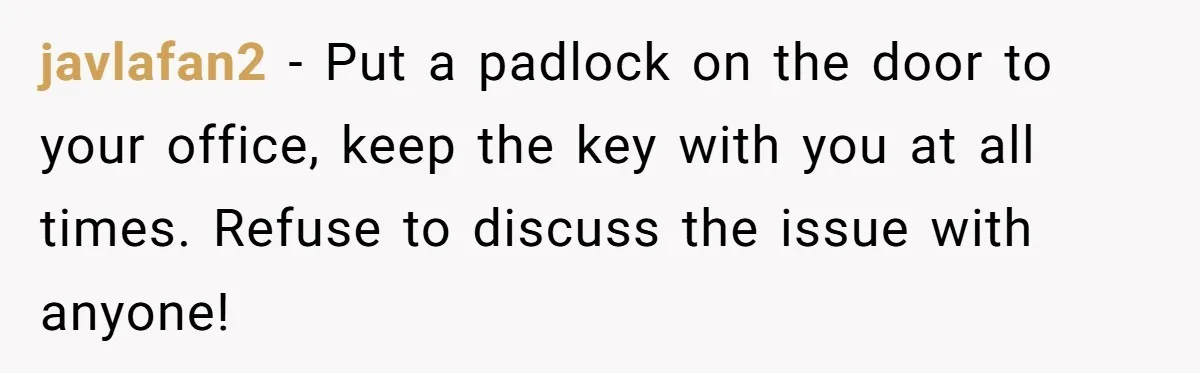 javlafan2 − Put a padlock on the door to your office, keep the key with you at all times. Refuse to discuss the issue with anyone!