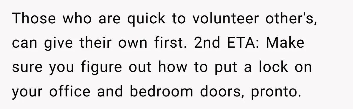 Those who are quick to volunteer other's, can give their own first. 2nd ETA: Make sure you figure out how to put a lock on your office and bedroom doors,...