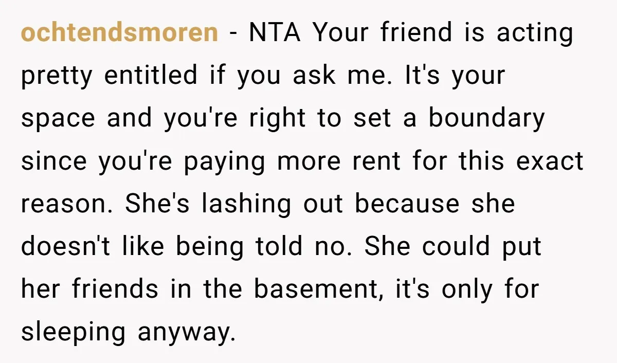 ochtendsmoren − NTA Your friend is acting pretty entitled if you ask me. It's your space and you're right to set a boundary since you're paying more rent for this...