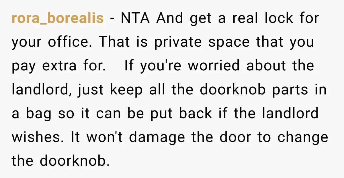 rora_borealis − NTA And get a real lock for your office. That is private space that you pay extra for. If you're worried about the landlord, just keep all the...