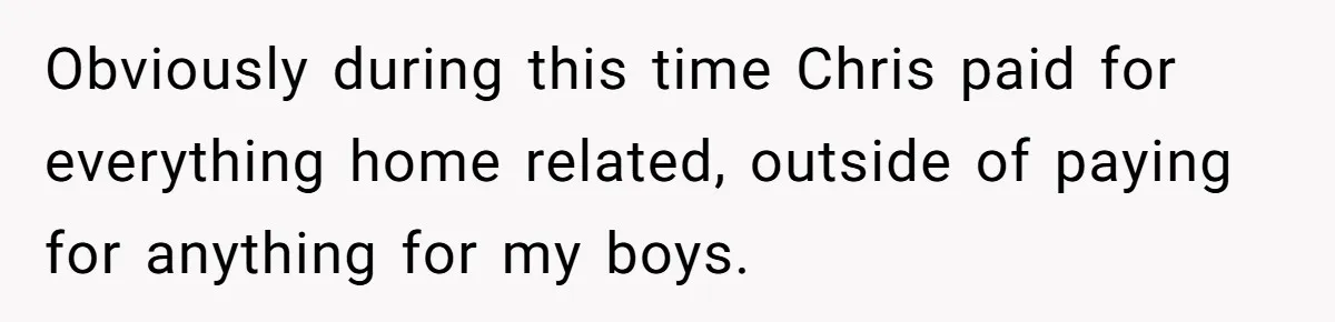 Obviously during this time Chris paid for everything home related, outside of paying for anything for my boys.