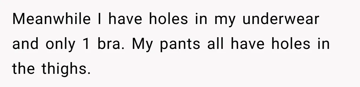 Meanwhile I have holes in my underwear and only 1 bra. My pants all have holes in the thighs.