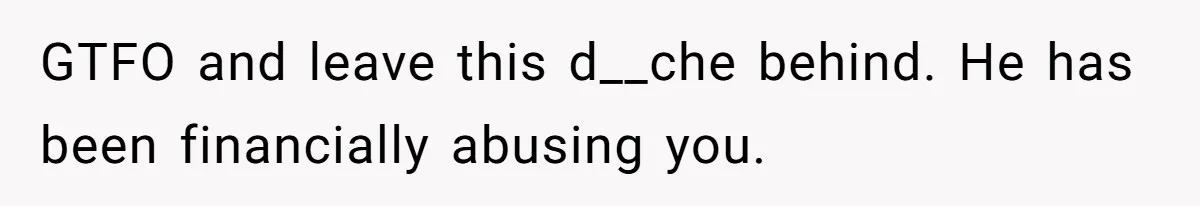 GTFO and leave this d__che behind. He has been financially abusing you.