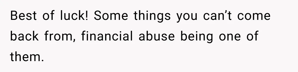 Best of luck! Some things you can’t come back from, financial abuse being one of them.