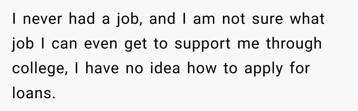 Man Finds Out He's Not His Dad's Biological Son After Being Told He Won't Get College Help I never had a job, and I am not sure what job I can even get to support me through college, I have no idea how to apply for loans.