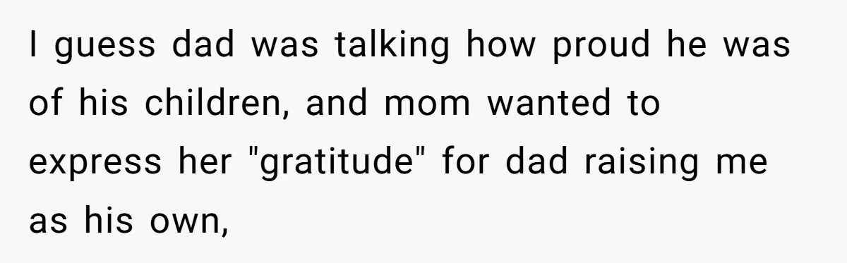 Man Finds Out He's Not His Dad's Biological Son After Being Told He Won't Get College Help I guess dad was talking how proud he was of his children, and mom wanted to express her "gratitude" for dad raising me as his own,