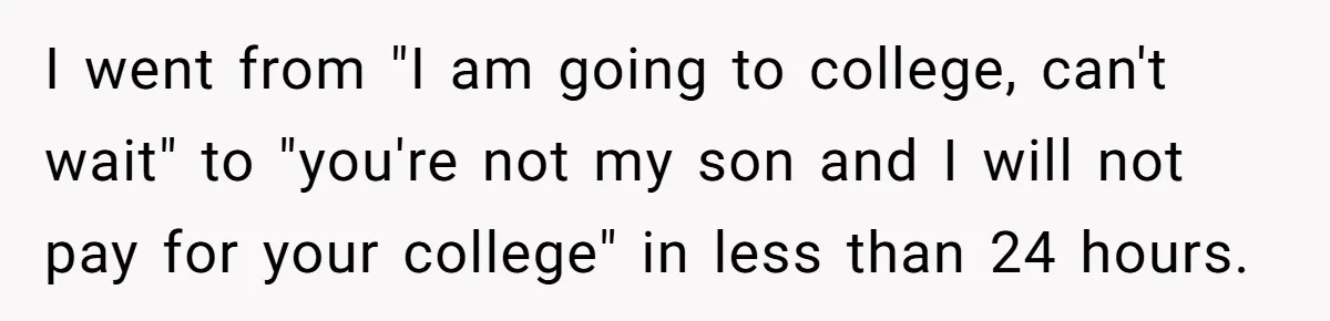 Man Finds Out He's Not His Dad's Biological Son After Being Told He Won't Get College Help I went from "I am going to college, can't wait" to "you're not my son and I will not pay for your college" in less than 24 hours.