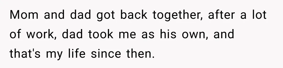 Man Finds Out He's Not His Dad's Biological Son After Being Told He Won't Get College Help Mom and dad got back together, after a lot of work, dad took me as his own, and that's my life since then.