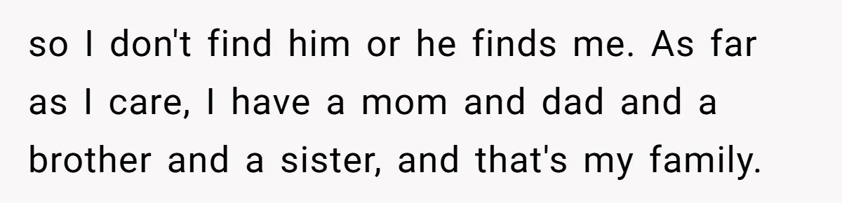 Man Finds Out He's Not His Dad's Biological Son After Being Told He Won't Get College Help so I don't find him or he finds me. As far as I care, I have a mom and dad and a brother and a sister, and that's my family.